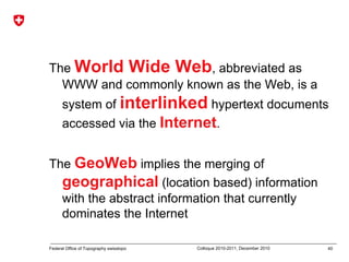 40Federal Office of Topography swisstopo Colloque 2010-2011, December 2010
The World Wide Web, abbreviated as
WWW and commonly known as the Web, is a
system of interlinked hypertext documents
accessed via the Internet.
The GeoWeb implies the merging of
geographical (location based) information
with the abstract information that currently
dominates the Internet
 