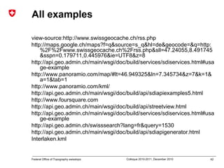 42Federal Office of Topography swisstopo Colloque 2010-2011, December 2010
All examples
view-source:http://www.swissgeocache.ch/rss.php
http://maps.google.ch/maps?f=q&source=s_q&hl=de&geocode=&q=http:
%2F%2Fwww.swissgeocache.ch%2Frss.php&sll=47.24055,8.491745
&sspn=0.179711,0.445976&ie=UTF8&z=8
http://api.geo.admin.ch/main/wsgi/doc/build/services/sdiservices.html#usa
ge-example
http://www.panoramio.com/map/#lt=46.949325&ln=7.345734&z=7&k=1&
a=1&tab=1
http://www.panoramio.com/kml/
http://api.geo.admin.ch/main/wsgi/doc/build/api/sdiapiexamples5.html
http://www.foursquare.com
http://api.geo.admin.ch/main/wsgi/doc/build/api/streetview.html
http://api.geo.admin.ch/main/wsgi/doc/build/services/sdiservices.html#usa
ge-example
http://api.geo.admin.ch/swisssearch?lang=fr&query=1530
http://api.geo.admin.ch/main/wsgi/doc/build/api/sdiapigenerator.html
Interlaken.kml
 