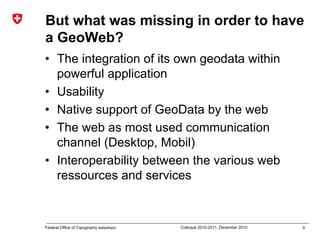 6Federal Office of Topography swisstopo Colloque 2010-2011, December 2010
But what was missing in order to have
a GeoWeb?
• The integration of its own geodata within
powerful application
• Usability
• Native support of GeoData by the web
• The web as most used communication
channel (Desktop, Mobil)
• Interoperability between the various web
ressources and services
 