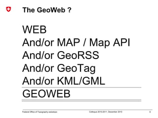8Federal Office of Topography swisstopo Colloque 2010-2011, December 2010
The GeoWeb ?
WEB
And/or MAP / Map API
And/or GeoRSS
And/or GeoTag
And/or KML/GML
GEOWEB
 