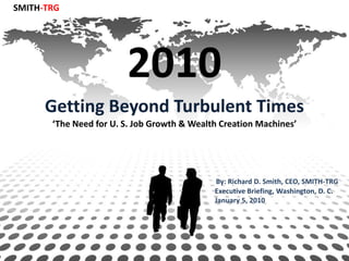 SMITH-TRG




                        2010
      Getting Beyond Turbulent Times
       ‘The Need for U. S. Job Growth & Wealth Creation Machines’




                                             By: Richard D. Smith, CEO, SMITH-TRG
                                             Executive Briefing, Washington, D. C.
                                             January 5, 2010
 