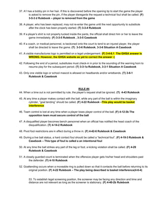 37. A1 has a bobby pin in her hair. If this is discovered before the opening tip to start the game the player
is asked to remove the pin, if the player disregards the request a technical foul shall be called. (F)
3-5-3 d Rulebook – player is removed from the game
38. A player, who has been replaced, may not re-enter the game until the next opportunity to substitute
after the clock has been properly started. (T) 3-3-4 Rulebook
39. If a player’s shirt is not properly tucked inside the pants, the official shall direct him or her to leave the
game immediately. (F) 3-3-5 Rulebook , 3-3-5 Casebook
40. If a coach, or medical personnel, is beckoned onto the court to tend to an injured player, the player
shall be directed to leave the game. (T) 3-3-6 Rulebook, 3-3-6 Situation A Casebook
41. A visible manufactures logo is permitted on a legal undergarment. (F) 3-4-6.1 The GHSA answer is
WRONG. However, the GHSA website as yet to correct the answer :(
42. Following the end of a period, substitutes must check-in in prior to the sounding of the warning horn to
resume play for the subsequent period. (T) 3-3-1a Rulebook, 3-3-1 Situation A Casebook
43. Only one visible logo or school mascot is allowed on headbands and/or wristbands. (T) 3-6-1
Rulebook & Casebook
RULE #4
44. When a time out is not permitted by rule, the player’s request shall be ignored. (T) 4-43 Rulebook
45. At any time a player makes contact with the ball, while any part of the ball is within the imaginary
cylinder, “goal tending” should be called. (F) 4-22 Rulebook –This play would be basket
interference
46. Team control is lost at any time when a player loses player control of the ball. (F) 4-12-3b The
opposition team must secure control of the ball
47. A disqualified player becomes bench personnel when an official has notified the head coach of the
disqualification. (T) 4-14-2 Rulebook
48. Pivot foot restrictions are in effect during a throw in. (F) 4-42-6 Rulebook & Casebook
49. During a live ball status, a hard contact foul should be called a “technical foul”. (F) 4-19-3 Rulebook &
Casebook – This type of foul is called a an intentional foul
50. At any time the ball strikes any part of the leg or foot, a kicking violation shall be called. (F) 4-29
Rulebook & Casebook
51. A closely guarded count is terminated when the offensive player gets his/her head and shoulders past
the defender. (T) 4-10 Rulebook
52. Goaltending occurs when a moveable ring is pulled down so that it contacts the ball before returning to its
original position. (F) 4-22 Rulebook – The play being described is basket interference(4-6-4)
53. To establish legal screening position, the screener may be facing any direction and time and
distance are not relevant as long as the screener is stationary. (F) 4-40-2b Rulebook
 