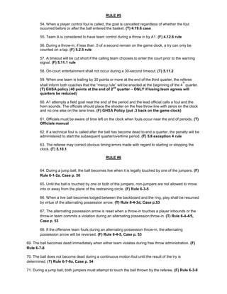 RULE #5
54. When a player control foul is called, the goal is cancelled regardless of whether the foul
occurred before or after the ball entered the basket. (T) 4.19.6 case
55. Team A is considered to have team control during a throw in by A1. (F) 4.12.6 rule
56. During a throw-in, if less than .5 of a second remain on the game clock, a try can only be
counted on a tap. (F) 5.2.5 rule
57. A timeout will be cut short if the calling team chooses to enter the court prior to the warning
signal. (F) 5.11.1 rule
58. On-court entertainment shall not occur during a 30-second timeout. (T) 5.11.2
59. When one team is trailing by 30 points or more at the end of the third quarter, the referee
shall inform both coaches that the “mercy rule” will be enacted at the beginning of the 4
th
quarter.
(T) GHSA policy (40 points at the end of 2
nd
quarter – ONLY if losing team agrees will
quarters be reduced)
60. A1 attempts a field goal near the end of the period and the lead official calls a foul and the
horn sounds. The officials should place the shooter on the free throw line with zeros on the clock
and no one else on the lane lines. (F) GHSA Policy (put .3 back on the game clock)
61. Officials must be aware of time left on the clock when fouls occur near the end of periods. (T)
Officials manual
62. If a technical foul is called after the ball has become dead to end a quarter, the penalty will be
administered to start the subsequent quarter/overtime period. (T) 5.6 exception 4 rule
63. The referee may correct obvious timing errors made with regard to starting or stopping the
clock. (T) 5.10.1
RULE #6
64. During a jump ball, the ball becomes live when it is legally touched by one of the jumpers. (F)
Rule 6-1-2a, Case p. 50
65. Until the ball is touched by one or both of the jumpers, non-jumpers are not allowed to move
into or away from the plane of the restraining circle. (F) Rule 6-3-5
66. When a live ball becomes lodged between the backboard and the ring, play shall be resumed
by virtue of the alternating possession arrow. (T) Rule 6-4-3d, Case p.53
67. The alternating possession arrow is reset when a throw-in touches a player inbounds or the
throw-in team commits a violation during an alternating possession throw-in. (T) Rule 6-4-4/5,
Case p. 53
68. If the offensive team fouls during an alternating possession throw-in, the alternating
possession arrow will be reversed. (F) Rule 6-4-5, Case p. 53
69. The ball becomes dead immediately when either team violates during free throw administration. (F)
Rule 6-7-8
70. The ball does not become dead during a continuous motion foul until the result of the try is
determined. (T) Rule 6-7-9a, Case p. 54
71. During a jump ball, both jumpers must attempt to touch the ball thrown by the referee. (F) Rule 6-3-8
 