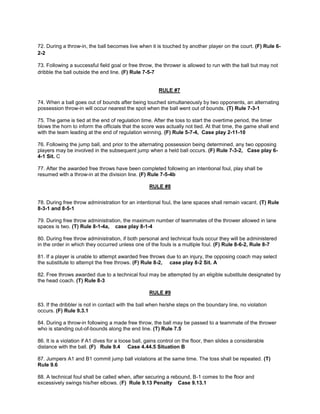 72. During a throw-in, the ball becomes live when it is touched by another player on the court. (F) Rule 6-
2-2
73. Following a successful field goal or free throw, the thrower is allowed to run with the ball but may not
dribble the ball outside the end line. (F) Rule 7-5-7
RULE #7
74. When a ball goes out of bounds after being touched simultaneously by two opponents, an alternating
possession throw-in will occur nearest the spot when the ball went out of bounds. (T) Rule 7-3-1
75. The game is tied at the end of regulation time. After the toss to start the overtime period, the timer
blows the horn to inform the officials that the score was actually not tied. At that time, the game shall end
with the team leading at the end of regulation winning. (F) Rule 5-7-4, Case play 2-11-10
76. Following the jump ball, and prior to the alternating possession being determined, any two opposing
players may be involved in the subsequent jump when a held ball occurs. (F) Rule 7-3-2, Case play 6-
4-1 Sit. C
77. After the awarded free throws have been completed following an intentional foul, play shall be
resumed with a throw-in at the division line. (F) Rule 7-5-4b
RULE #8
78. During free throw administration for an intentional foul, the lane spaces shall remain vacant. (T) Rule
8-3-1 and 8-5-1
79. During free throw administration, the maximum number of teammates of the thrower allowed in lane
spaces is two. (T) Rule 8-1-4a, case play 8-1-4
80. During free throw administration, if both personal and technical fouls occur they will be administered
in the order in which they occurred unless one of the fouls is a multiple foul. (F) Rule 8-6-2, Rule 8-7
81. If a player is unable to attempt awarded free throws due to an injury, the opposing coach may select
the substitute to attempt the free throws. (F) Rule 8-2, case play 8-2 Sit. A
82. Free throws awarded due to a technical foul may be attempted by an eligible substitute designated by
the head coach. (T) Rule 8-3
RULE #9
83. If the dribbler is not in contact with the ball when he/she steps on the boundary line, no violation
occurs. (F) Rule 9.3.1
84. During a throw-in following a made free throw, the ball may be passed to a teammate of the thrower
who is standing out-of-bounds along the end line. (T) Rule 7.5
86. It is a violation if A1 dives for a loose ball, gains control on the floor, then slides a considerable
distance with the ball. (F) Rule 9.4 Case 4.44.5 Situation B
87. Jumpers A1 and B1 commit jump ball violations at the same time. The toss shall be repeated. (T)
Rule 9.6
88. A technical foul shall be called when, after securing a rebound, B-1 comes to the floor and
excessively swings his/her elbows. (F) Rule 9.13 Penalty Case 9.13.1
 