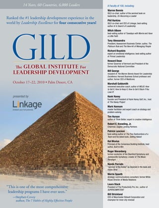 14 Years, 60 Countries, 6,000 Leaders            A Faculty of 100, including:
                                                             Warren Bennis
                                                             GILD co-chair; author of the seminal book on
                                                             leadership, On Becoming a Leader
Ranked the #1 leadership development experience in the
                                                             Phil Harkins
world by Leadership Excellence for four consecutive years!   GILD co-chair and CEO of Linkage; best-selling
                                                             author of In Search of Leadership

                                                             Mitch Albom
                                                             best-selling author of Tuesdays with Morrie and Have
                                                             a Little Faith
                                                             Tony Alessandra
                                                             President, Assessment Business Center; author, The
                                                             Platinum Rule and The New Art of Managing People
                                                             Richard Boyatzis
                                                             expert on emotional intelligence; best-selling author
                                                             of Primal Leadership
                                                             Howard Dean
                                                             former Governor of Vermont and President of the
                                                             Democratic National Committee
                                                             Bill George
                                                             recipient of The Warren Bennis Award for Leadership
                                                             Excellence; Harvard Business School professor and
                                                             author; former CEO of Medtronic
    October 17–22, 2010 • Palm Desert, CA                    Marshall Goldsmith
                                                             renowned executive coach; author of MOJO: How
                                                             to Get It, How to Keep It, How to Get It Back if You
                                                             Lose It!

    presented by                                             Hank Haney
                                                             founder and President of Hank Haney Golf, Inc., host
                                                             of The Haney Project

                                                             Mark Hannum
                                                             master facilitator and expert coach on strategy and
                                                             problem-solving

                                                             Tim Hurson
                                                             author of Think Better; expert in creative intelligence

                                                             Robert E. Knowling, Jr.
                                                             Chairman, Eagles Landing Partners

                                                             Patrick Lencioni
                                                             best-selling author of The Five Dysfunctions of a
                                                             Team and his latest book, Getting Naked
                                                             Hal Movius
                                                             Principal at the Consensus Building Institute; lead
                                                             author, Built to Win

                                                             Roger Nierenberg
                                                             former conductor of the Stamford Symphony and
                                                             Jacksonville Symphony; creator of The Music
                                                             Paradigm

                                                             Nando Parrado
                                                             “survivor of the Andes” as depicted in the book and
                                                             movie Alive

                                                             Merrie Spaeth
                                                             strategic communications consultant, former White
                                                             House Director of Media Relations

                                                             Laura Stack
“This is one of the most comprehensive                       President of The Productivity Pro, Inc.; author of
                                                             SUPERCOMPETENT
 leadership programs I have ever seen.”
                                                             Bill Strickland
    —Stephen Covey                                           CEO of Manchester Bidwell Corporation and
     author, The 7 Habits of Highly Effective People         champion for inner-city renewal
 