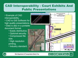 Ohio Department of Transportation District Two Example of CAD interoperability. CAD to GIS Software for high quality presentations. Data is also in a portable document format. Easily distributive. Optional security. Compressed file size. High resolution printing. Industry standard. CAD Interoperability - Court Exhibits And Public Presentations 