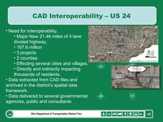 Ohio Department of Transportation District Two Need for interoperability. Major New 21.46 miles of 4 lane divided highway.  167.6 million 3 projects 2 counties Effecting several cities and villages. Directly and indirectly impacting thousands of residents. Data extracted from CAD files and archived in the district’s spatial data framework. Data delivered to several governmental agencies, public and consultants CAD Interoperability – US 24 
