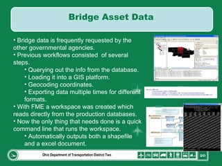 Ohio Department of Transportation District Two Bridge data is frequently requested by the other governmental agencies. Previous workflows consisted  of several steps. Querying out the info from the database. Loading it into a GIS platform. Geocoding coordinates. Exporting data multiple times for different formats. With FME a workspace was created which reads directly from the production databases. Now the only thing that needs done is a quick command line that runs the workspace. Automatically outputs both a shapefile and a excel document. Bridge Asset Data 