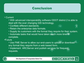 Ohio Department of Transportation District Two Current With advanced interoperability software ODOT district 2 is able to deal with the ever changing GIS technology. Conflate different standards. Retain the enterprise data formats. Supply its customers with the format they require for their system. Automate tasks that would have taken much more time to complete. Future Use FME Server to allow our end-users to upload or download any format they require from a web based form. Implement  ARCServer and publish services for frequent requests. Conclusion 
