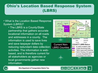 Ohio Department of Transportation District Two What is the Location Based Response System (LBRS)? The LBRS is a County/State partnership that gathers accurate locational information on all roads and addresses in a county.  The information is used to save lives and save taxpayer dollars by reducing redundant data collection activities. The information is web-based, and is therefore current for all stakeholders as agencies or local governments gather new information.  Current Non-LBRS Counties Ohio's Location Based Response System  (LBRS) 