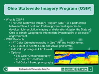 Ohio Department of Transportation District Two What is OSIP? The Ohio Statewide Imagery Program (OSIP) is a partnership between State, Local and Federal government agencies to develop high-resolution imagery and elevation data for the State of Ohio to benefit Geographic Information System users at all levels of government. OSIP Products 1FT Color Orthophotography in GeoTIFF and MrSID format 2.5FT DEM in ArcInfo GRID and ASCII grid format, 2M LiDAR postings in LAS format  Optional 6IN Color Orthophotography 2FT and 5FT contours 1M Color Infrared photography.  Ohio Statewide Imagery Program (OSIP) 