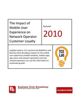  
	
  
	
  
The	
  Impact	
  of	
  
Mobile	
  User	
  
Experience	
  on	
  
Network	
  Operator	
  
Customer	
  Loyalty	
  
Summer	
  
2010	
  
A	
  global	
  study	
  in	
  111	
  countries	
  by	
  Mob4Hire	
  and	
  
Business	
  Over	
  Broadway	
  reports	
  on	
  the	
  mobile	
  
user	
  experience	
  (mobile	
  handsets,	
  mobile	
  apps,	
  
app	
  stores	
  and	
  network	
  operators)	
  and	
  how	
  
network	
  operators	
  can	
  use	
  this	
  information	
  to	
  
accelerate	
  growth.	
  
	
  	
   	
  
	
  
	
  
	
  
 