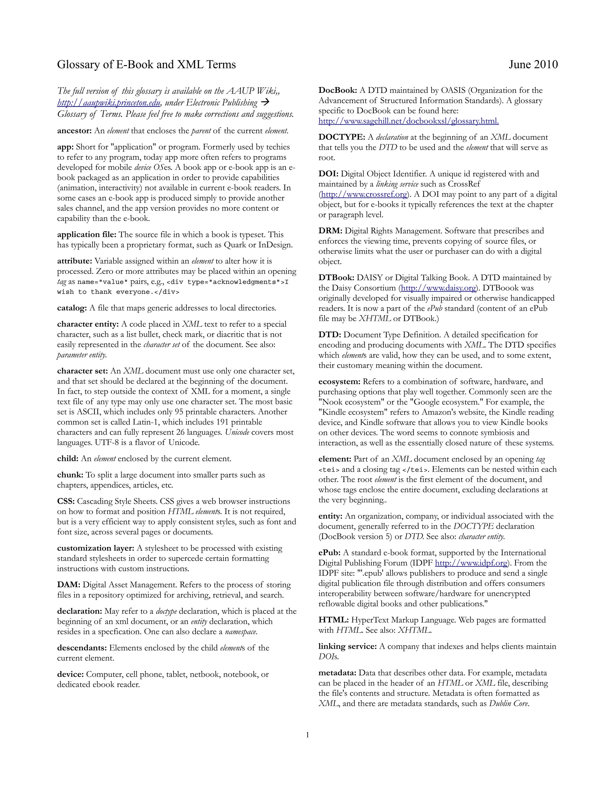 Glossary of E-Book and XML Terms                                                                                                        June 2010

The full version of this glossary is available on the AAUP Wiki,,              DocBook: A DTD maintained by OASIS (Organization for the
http://aaupwiki.princeton.edu, under Electronic Publishing                    Advancement of Structured Information Standards). A glossary
Glossary of Terms. Please feel free to make corrections and suggestions.       specific to DocBook can be found here:
                                                                               http://www.sagehill.net/docbookxsl/glossary.html.
ancestor: An element that encloses the parent of the current element.
                                                                               DOCTYPE: A declaration at the beginning of an XML document
app: Short for "application" or program. Formerly used by techies              that tells you the DTD to be used and the element that will serve as
to refer to any program, today app more often refers to programs               root.
developed for mobile device OSes. A book app or e-book app is an e-
book packaged as an application in order to provide capabilities               DOI: Digital Object Identifier. A unique id registered with and
(animation, interactivity) not available in current e-book readers. In         maintained by a linking service such as CrossRef
some cases an e-book app is produced simply to provide another                 (http://www.crossref.org). A DOI may point to any part of a digital
sales channel, and the app version provides no more content or                 object, but for e-books it typically references the text at the chapter
capability than the e-book.                                                    or paragraph level.

application file: The source file in which a book is typeset. This             DRM: Digital Rights Management. Software that prescribes and
has typically been a proprietary format, such as Quark or InDesign.            enforces the viewing time, prevents copying of source files, or
                                                                               otherwise limits what the user or purchaser can do with a digital
attribute: Variable assigned within an element to alter how it is              object.
processed. Zero or more attributes may be placed within an opening
tag as name="value" pairs, e.g., <div type="acknowledgments">I                 DTBook: DAISY or Digital Talking Book. A DTD maintained by
wish to thank everyone.</div>                                                  the Daisy Consortium (http://www.daisy.org). DTBoook was
                                                                               originally developed for visually impaired or otherwise handicapped
catalog: A file that maps generic addresses to local directories.              readers. It is now a part of the ePub standard (content of an ePub
                                                                               file may be XHTML or DTBook.)
character entity: A code placed in XML text to refer to a special
character, such as a list bullet, check mark, or diacritic that is not         DTD: Document Type Definition. A detailed specification for
easily represented in the character set of the document. See also:             encoding and producing documents with XML. The DTD specifies
parameter entity.                                                              which elements are valid, how they can be used, and to some extent,
                                                                               their customary meaning within the document.
character set: An XML document must use only one character set,
and that set should be declared at the beginning of the document.              ecosystem: Refers to a combination of software, hardware, and
In fact, to step outside the context of XML for a moment, a single             purchasing options that play well together. Commonly seen are the
text file of any type may only use one character set. The most basic           "Nook ecosystem" or the "Google ecosystem." For example, the
set is ASCII, which includes only 95 printable characters. Another             "Kindle ecosystem" refers to Amazon's website, the Kindle reading
common set is called Latin-1, which includes 191 printable                     device, and Kindle software that allows you to view Kindle books
characters and can fully represent 26 languages. Unicode covers most           on other devices. The word seems to connote symbiosis and
languages. UTF-8 is a flavor of Unicode.                                       interaction, as well as the essentially closed nature of these systems.
child: An element enclosed by the current element.                             element: Part of an XML document enclosed by an opening tag
                                                                               <tei> and a closing tag </tei>. Elements can be nested within each
chunk: To split a large document into smaller parts such as                    other. The root element is the first element of the document, and
chapters, appendices, articles, etc.
                                                                               whose tags enclose the entire document, excluding declarations at
CSS: Cascading Style Sheets. CSS gives a web browser instructions              the very beginning..
on how to format and position HTML elements. It is not required,
                                                                               entity: An organization, company, or individual associated with the
but is a very efficient way to apply consistent styles, such as font and       document, generally referred to in the DOCTYPE declaration
font size, across several pages or documents.
                                                                               (DocBook version 5) or DTD. See also: character entity.
customization layer: A stylesheet to be processed with existing                ePub: A standard e-book format, supported by the International
standard stylesheets in order to supercede certain formatting
                                                                               Digital Publishing Forum (IDPF http://www.idpf.org). From the
instructions with custom instructions.                                         IDPF site: "'.epub' allows publishers to produce and send a single
DAM: Digital Asset Management. Refers to the process of storing                digital publication file through distribution and offers consumers
files in a repository optimized for archiving, retrieval, and search.          interoperability between software/hardware for unencrypted
                                                                               reflowable digital books and other publications."
declaration: May refer to a doctype declaration, which is placed at the
beginning of an xml document, or an entity declaration, which                  HTML: HyperText Markup Language. Web pages are formatted
resides in a specfication. One can also declare a namespace.                   with HTML. See also: XHTML.
descendants: Elements enclosed by the child elements of the                    linking service: A company that indexes and helps clients maintain
current element.                                                               DOIs.
device: Computer, cell phone, tablet, netbook, notebook, or                    metadata: Data that describes other data. For example, metadata
dedicated ebook reader.                                                        can be placed in the header of an HTML or XML file, describing
                                                                               the file's contents and structure. Metadata is often formatted as
                                                                               XML, and there are metadata standards, such as Dublin Core.


                                                                           1
 