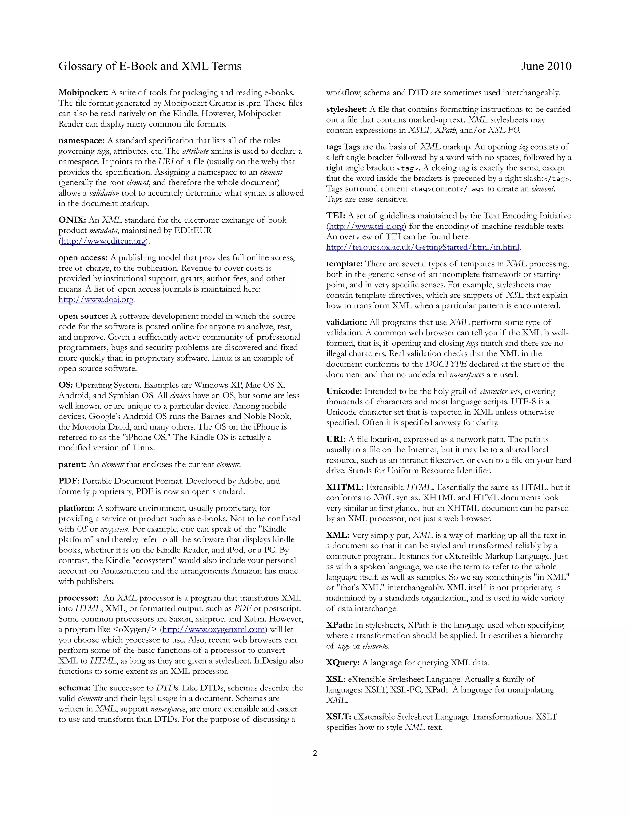 Glossary of E-Book and XML Terms                                                                                                         June 2010

Mobipocket: A suite of tools for packaging and reading e-books.                 workflow, schema and DTD are sometimes used interchangeably.
The file format generated by Mobipocket Creator is .prc. These files
can also be read natively on the Kindle. However, Mobipocket                    stylesheet: A file that contains formatting instructions to be carried
Reader can display many common file formats.                                    out a file that contains marked-up text. XML stylesheets may
                                                                                contain expressions in XSLT, XPath, and/or XSL-FO.
namespace: A standard specification that lists all of the rules
governing tags, attributes, etc. The attribute xmlns is used to declare a       tag: Tags are the basis of XML markup. An opening tag consists of
namespace. It points to the URI of a file (usually on the web) that             a left angle bracket followed by a word with no spaces, followed by a
provides the specification. Assigning a namespace to an element                 right angle bracket: <tag>. A closing tag is exactly the same, except
(generally the root element, and therefore the whole document)                  that the word inside the brackets is preceded by a right slash:</tag>.
allows a validation tool to accurately determine what syntax is allowed         Tags surround content <tag>content</tag> to create an element.
in the document markup.                                                         Tags are case-sensitive.

ONIX: An XML standard for the electronic exchange of book                       TEI: A set of guidelines maintained by the Text Encoding Initiative
product metadata, maintained by EDItEUR                                         (http://www.tei-c.org) for the encoding of machine readable texts.
(http://www.editeur.org).                                                       An overview of TEI can be found here:
                                                                                http://tei.oucs.ox.ac.uk/GettingStarted/html/in.html.
open access: A publishing model that provides full online access,
free of charge, to the publication. Revenue to cover costs is                   template: There are several types of templates in XML processing,
provided by institutional support, grants, author fees, and other               both in the generic sense of an incomplete framework or starting
means. A list of open access journals is maintained here:                       point, and in very specific senses. For example, stylesheets may
http://www.doaj.org.                                                            contain template directives, which are snippets of XSL that explain
                                                                                how to transform XML when a particular pattern is encountered.
open source: A software development model in which the source
code for the software is posted online for anyone to analyze, test,             validation: All programs that use XML perform some type of
and improve. Given a sufficiently active community of professional              validation. A common web browser can tell you if the XML is well-
programmers, bugs and security problems are discovered and fixed                formed, that is, if opening and closing tags match and there are no
more quickly than in proprietary software. Linux is an example of               illegal characters. Real validation checks that the XML in the
open source software.                                                           document conforms to the DOCTYPE declared at the start of the
                                                                                document and that no undeclared namespaces are used.
OS: Operating System. Examples are Windows XP, Mac OS X,
Android, and Symbian OS. All devices have an OS, but some are less              Unicode: Intended to be the holy grail of character sets, covering
well known, or are unique to a particular device. Among mobile                  thousands of characters and most language scripts. UTF-8 is a
devices, Google's Android OS runs the Barnes and Noble Nook,                    Unicode character set that is expected in XML unless otherwise
the Motorola Droid, and many others. The OS on the iPhone is                    specified. Often it is specified anyway for clarity.
referred to as the "iPhone OS." The Kindle OS is actually a                     URI: A file location, expressed as a network path. The path is
modified version of Linux.                                                      usually to a file on the Internet, but it may be to a shared local
parent: An element that encloses the current element.                           resource, such as an intranet fileserver, or even to a file on your hard
                                                                                drive. Stands for Uniform Resource Identifier.
PDF: Portable Document Format. Developed by Adobe, and
formerly proprietary, PDF is now an open standard.                              XHTML: Extensible HTML. Essentially the same as HTML, but it
                                                                                conforms to XML syntax. XHTML and HTML documents look
platform: A software environment, usually proprietary, for                      very similar at first glance, but an XHTML document can be parsed
providing a service or product such as e-books. Not to be confused              by an XML processor, not just a web browser.
with OS or ecosystem. For example, one can speak of the "Kindle
platform" and thereby refer to all the software that displays kindle            XML: Very simply put, XML is a way of marking up all the text in
books, whether it is on the Kindle Reader, and iPod, or a PC. By                a document so that it can be styled and transformed reliably by a
contrast, the Kindle "ecosystem" would also include your personal               computer program. It stands for eXtensible Markup Language. Just
account on Amazon.com and the arrangements Amazon has made                      as with a spoken language, we use the term to refer to the whole
with publishers.                                                                language itself, as well as samples. So we say something is "in XML"
                                                                                or "that's XML" interchangeably. XML itself is not proprietary, is
processor: An XML processor is a program that transforms XML                    maintained by a standards organization, and is used in wide variety
into HTML, XML, or formatted output, such as PDF or postscript.                 of data interchange.
Some common processors are Saxon, xsltproc, and Xalan. However,
a program like <oXygen/> (http://www.oxygenxml.com) will let                    XPath: In stylesheets, XPath is the language used when specifying
you choose which processor to use. Also, recent web browsers can                where a transformation should be applied. It describes a hierarchy
perform some of the basic functions of a processor to convert                   of tags or elements.
XML to HTML, as long as they are given a stylesheet. InDesign also              XQuery: A language for querying XML data.
functions to some extent as an XML processor.
                                                                                XSL: eXtensible Stylesheet Language. Actually a family of
schema: The successor to DTDs. Like DTDs, schemas describe the                  languages: XSLT, XSL-FO, XPath. A language for manipulating
valid elements and their legal usage in a document. Schemas are                 XML.
written in XML, support namespaces, are more extensible and easier
to use and transform than DTDs. For the purpose of discussing a                 XSLT: eXstensible Stylesheet Language Transformations. XSLT
                                                                                specifies how to style XML text.

                                                                            2
 
