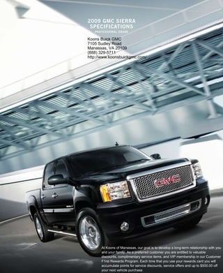2009 gmc sierra
 specificaTions
   professional grade

Koons Buick GMC
7105 Sudley Road
Manassas, VA 20109
(888) 329-5711
http://www.koonsbuickgmc.com/




      At Koons of Manassas, our goal is to develop a long-term relationship with you
      and your family. As a preferred customer you are entitled to valuable
      discounts, complimentary service items, and VIP membership in our Customer
      F1rst Rewards Program. Each time that you use your rewards card you will
      accumulate points for service discounts, service offers and up to $500.00 off
      your next vehicle purchase
 