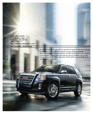 2010 GMC terrain
134000_FCa_3.indd 1 7/24/09 9:57:21 PM
Koons Buick GMC
7105 Sudley Road
Manassas, VA 20109
(888) 329-5711
http://www.koonsbuickgmc.com/
At Koons of Manassas, our goal is to develop a long-term relationship with you
and your family. As a preferred customer you are entitled to valuable
discounts, complimentary service items, and VIP membership in our Customer
F1rst Rewards Program. Each time that you use your rewards card you will
accumulate points for service discounts, service offers and up to $500.00 off
your next vehicle purchase
 