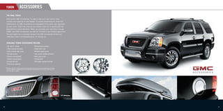 YUKON                         ACCESSORIES
      THE FINAL TOUCH.
      With quality GMC Accessories, it’s easy to take your new Yukon’s style,
      comfort and capability to new heights. To ensure outstanding ﬁt, ﬁnish and
      performance, all GMC Accessories are engineered to the same high standards
      as your Yukon. That’s why they can be covered under the 3-year/60,000 km
      New Vehicle Limited Warranty. When you purchase your new Yukon through
                                    *
      GMAC, your GMC Accessories can also be included in your ﬁnance agreement.
      Ask your dealer for a complete listing of the GMC Accessories to help you
      make your Yukon unmistakably yours. Or visit gm.ca


      AVAILABLE YUKON ACCESSORIES INCLUDE:
      • 20"  and 22" wheels                                         • Moulded hood protector
      • Hitch-mounted   ski carrier                                 • Trailer
                                                                            hitch cover
      • Hitch-mounted bike carrier                                  • Moulded splash guards

      • Tail light guards                                           • Side-window weather deﬂectors

      • Chrome recovery hooks                                       • Hard cargo carrier

      • Tubular running boards                                      • Chrome grille

      • Chrome fuel door                                            • DVD player-overhead portable.

      • Front fascia extension


     * Whichever comes ﬁrst, when permanently installed by the dealer at the time you purchased your new vehicle,
       or for the remainder of the New Vehicle Limited Warranty if installed after the time of your vehicle purchase,
       but no less than 12 months.




20                                                                                                                      21
 