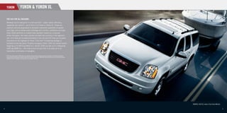 YUKON                      YUKON & YUKON XL

     THE SUV FOR ALL REASONS.
     Whatever you’re looking for in a full-size SUV – power, space, efﬁciency,
     capability, you name it – you’ll ﬁnd it in a Yukon or Yukon XL. These are
     premium vehicles engineered to transport substantial quantities of people
     and cargo, and to handle every challenge with comfort, conﬁdence and style.
     Every model performs to a world-class standard, thanks to a muscular
     Vortec V8 engine. Yet Yukon delivers the best fuel economy in the segment –
     just 14.4 litres per hundred kilometres in the city and 9.5 litres per hundred
     kilometres on the highway for Yukon 1500 4x4. A trailering package is
                                                      *
     standard across the board. Properly equipped, Yukon 1500 can handle trailers
     weighing up to 3810 kg (8400 lb.), and XL 2500 can tow up to a whopping
     4355 kg (9600 lb.) – the most of any full-size SUV. It all adds up to an
     irresistible combination of strengths.

    * 2010 Yukon data based on GM testing in accordance with approved Transport Canada test methods. Competitive information
      based on Natural Resources Canada’s 2009 Fuel Consumption Guide for 2009 GM Large SUV segment and published information
      available at time of printing. Your actual fuel consumption may vary.




                                                                                                                                YUKON XL 2500 SLT, shown in Pure Silver Metallic.


4                                                                                                                                                                                   5
 