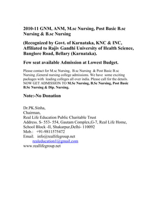 2010-11 GNM, ANM, M.sc Nursing, Post Basic B.sc
Nursing & B.sc Nursing
(Recognized by Govt. of Karnataka, KNC & INC,
Affiliated to Rajiv Gandhi University of Health Science,
Banglore Road, Bellary (Karnataka).
Few seat available Admission at Lowest Budget.
Please contact for M.sc Nursing, B.sc Nursing & Post Basic B.sc
Nursing ,General nursing college admissions. We have some exciting
packages with leading colleges all over india. Please call for the details.
NOW GET ADMISSION TO M.Sc Nursing, B.Sc Nursing, Post Basic
B.Sc Nursing & Dip. Nursing.

Note:-No Donation

Dr.PK.Sinha,
Chairman,
Real Life Education Public Charitable Trust
Address. S- 553- 554, Gautam Complex,G-7, Real Life Home,
School Block -II, Shakarpur,Delhi- 110092
Mob.: +91-9811575472
Email. info@reallifegroup.net
     realeducation1@gmail.com
www.reallifegroup.net
 