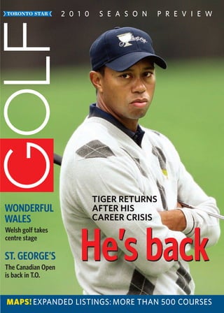 2 0 1 0    S E A S O N    P R E V I E W




                              TIGER RETURNS
WONDERFUL                     AFTER HIS
WALES                         CAREER CRISIS



                        He’s back
Welsh golf takes
centre stage

ST. GEORGE’S
The Canadian Open
is back in T.O.


MAPS! EXPANDED LISTINGS: MORE THAN 500 COURSES
 