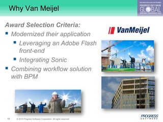 Why Van Meijel

Award Selection Criteria:
 Modernized their application
   Leveraging an Adobe Flash
     front-end
   Integrating Sonic
 Combining workflow solution
  with BPM




16   © 2010 Progress Software Corporation. All rights reserved.
 