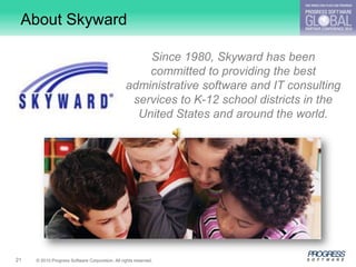 About Skyward

                                                     Since 1980, Skyward has been
                                                     committed to providing the best
                                                 administrative software and IT consulting
                                                  services to K-12 school districts in the
                                                   United States and around the world.




21   © 2010 Progress Software Corporation. All rights reserved.
 