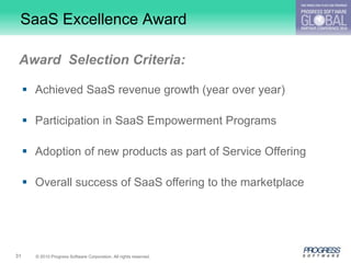 SaaS Excellence Award

 Award Selection Criteria:

      Achieved SaaS revenue growth (year over year)

      Participation in SaaS Empowerment Programs

      Adoption of new products as part of Service Offering

      Overall success of SaaS offering to the marketplace




31     © 2010 Progress Software Corporation. All rights reserved.
 