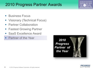 2010 Progress Partner Awards

    Business Focus
    Visionary (Technical Focus)
    Partner Collaboration
    Fastest Growing Partner
    SaaS Excellence Award
    Partner of the Year
                                                                     2010
                                                                   Progress
                                                                  Partner of
                                                                   the Year




36   © 2010 Progress Software Corporation. All rights reserved.
 