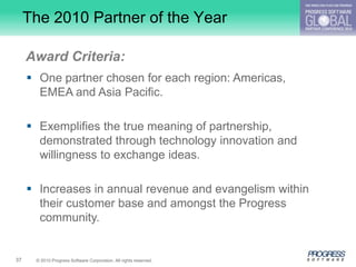 The 2010 Partner of the Year

     Award Criteria:
      One partner chosen for each region: Americas,
       EMEA and Asia Pacific.

      Exemplifies the true meaning of partnership,
       demonstrated through technology innovation and
       willingness to exchange ideas.

      Increases in annual revenue and evangelism within
       their customer base and amongst the Progress
       community.


37    © 2010 Progress Software Corporation. All rights reserved.
 