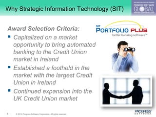 Why Strategic Information Technology (SIT)


Award Selection Criteria:
 Capitalized on a market
  opportunity to bring automated
  banking to the Credit Union
  market in Ireland
 Established a foothold in the
  market with the largest Credit
  Union in Ireland
 Continued expansion into the
  UK Credit Union market

6   © 2010 Progress Software Corporation. All rights reserved.
 