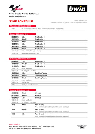 bwin Grande Prémio de Portugal
Estoril, 31 October 2010
Issued on September 22, 2010.
Time schedule in local time. Time Zone: GMT + 1 hour / GMT (time changes on October 31st)
17:00 Pre-Event Press Conference (Press Conference Room in the Media Centre)
TIME SCHEDULE
09:05-09:45 125cc Free Practice 1
10:05-10:50 MotoGP Free Practice 1
11:10-11:50 Moto2 Free Practice 1
13:05-13:45 125cc Free Practice 2
14:05-14:50 MotoGP Free Practice 2
15:10-15:50 Moto2 Free Practice 2
16:15-17:00 Pit Lane Walk (TBC by the Circuit)
16:15-17:00 Media BMW Safety Bikes Laps
09:05-09:45 125cc Free Practice 3
10:05-10:50 MotoGP Free Practice 3
11:10-11:50 Moto2 Free Practice 3
12:00-12:30
12:00-12:45
13:05-13:45 125cc Qualifying Practice
14:05-14:50 MotoGP Qualifying Practice
15:10-15:55 Moto2 Qualifying Practice
16:10-16:40 Ducati Two Seater
Ducati Two Seater
VIP Village Pit Lane Walk
16:10-16:40 Ducati Two Seater
16:45-17:15 BMW M Laps
17:00 Qualifying Press Conference
09:00-09:20 Moto2 Warm Up
09:30-09:50 MotoGP Warm Up09:30-09:50 MotoGP Warm Up
10:00-10:20 125cc Warm Up
10:25-10:50
10:25-10:50
11:15 Moto2 Race (26 laps)
Press Conference (immediately after the podium ceremony)
13:00 MotoGP Race (28 laps)
Ducati Two Seater
VIP Village Pit Lane Walk
Press Conference (immediately after the podium ceremony)
14:30 125cc Race (23 laps)
Press Conference (immediately after the podium ceremony)
DORNA SPORTS, S.L.,
Narcís Monturiol 2, 08960 Sant Just Desvern Barcelona - Pinar 7, 28006 Madrid - Spain
Tel. +34 934 738 494 Fax +34 934 737 529 www.motogp.com
 