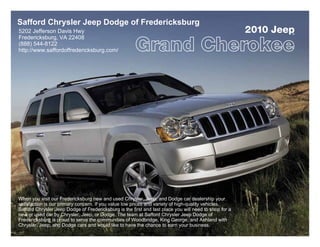 Safford Chrysler Jeep Dodge of Fredericksburg
5202 Jefferson Davis Hwy                                                                                2010 Jeep
                                                                                                                ®
Fredericksburg, VA 22408
(888) 544-8122
http://www.saffordoffredericksburg.com/




When you visit our Fredericksburg new and used Chrysler, Jeep, and Dodge car dealership your
satisfaction is our primary concern. If you value low prices and variety of high-quality vehicles,
Safford Chrysler Jeep Dodge of Fredericksburg is the first and last place you will need to shop for a
new or used car by Chrysler, Jeep, or Dodge. The team at Safford Chrysler Jeep Dodge of
Fredericksburg is proud to serve the communities of Woodbridge, King George, and Ashland with
Chrysler, Jeep, and Dodge cars and would like to have the chance to earn your business.
 