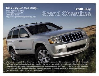 Ginn Chrysler Jeep Dodge
5190 Highway 278 NE
                                                                                       2010 Jeep           ®


Covington, GA 30014
 (888) 633-2149
http://www.ginnchryslerjeepdodge.net/




For a new or used Chrysler, Jeep, or Dodge in Covington, visit Ginn! We carry all the latest models,
and our expert sales staff will help you find the perfect vehicle for your lifestyle. Ginn is one of the
leading Chrysler, Jeep, and Dodge dealerships in the Atlanta, Monroe, Conyers, GA, McDonough,
GA, Jackson, GA and Decatur area, offering excellent customer service, a friendly environment,
attractive financing options, and great cars!
 
