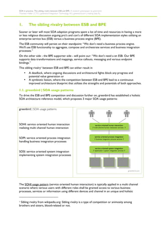 SOA in practice. The sibling rivalry between ESB and BPE. A research greenpaper by greenbird.
Thorsten Heller | CTO | greenbird Integration Technology AS | greenbird.com | making data fly.




1.        The sibling rivalry between ESB and BPE
Sooner or later will most SOA adaption programs spent a lot of time and resources in having a more
or less religious discussion arguing pro’s and con’s of different SOA implementation styles utilizing an
enterprise service bus (ESB) versus a business process engine (BPE).
The ESB community will persist on their standpoint: “We don’t need a business process engine.
We’ll use ESB functionality to aggregate, compose and orchestrate services and business integration
processes.”
On the other side - the BPE supporter side - will point our: “We don’t need a en ESB. Our BPE
supports data transformations and mappings, service callouts, messaging and various endpoint
bindings.”
This sibling rivalry1 between ESB and BPE can either result in
     •     A deadlock, where ongoing discussions and architectural fights block any progress and
           potential value generation or
     •     A symbiotic liaison, where the competition between ESB and BPE lead to a continuous
           improved architecture blueprint that utilizes the strengths and potentials of both approaches.

1.1. greenbird | SOA usage patterns
To drive the ESB and BPE competition and discussion further on, greenbird has established a holistic
SOA architecture reference model, which proposes 3 major SOA usage patterns:


greenbird | SOA usage patterns




SOHI: service oriented human interaction
realizing multi channel human interaction


SOPI: service oriented process integration
handling business integration processes


SOSI: service oriented system integration
implementing system integration processes




The SOHI usage pattern (service oriented human interaction) is typically applied in a multi channel
scenario where various users with different roles shall be granted access to various business
processes, services or information using different devices and channel in an unique and holistic


1Sibling rivalry from wikipedia.org: Sibling rivalry is a type of competition or animosity among
brothers and sisters, blood-related or not.
 