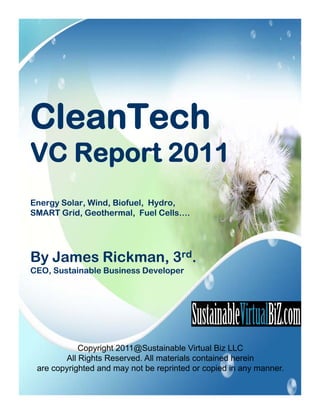 CleanTech
VC Report 2011
Energy Solar, Wind, Biofuel, Hydro,
    gy                        y
SMART Grid, Geothermal, Fuel Cells….




By James Ri k
B J      Rickman, 3rd.
CEO, Sustainable Business Developer




            Copyright 2011@Sustainable Virtual Biz LLC
        All Rights Reserved. All materials contained herein
 are copyrighted and may not be reprinted or copied in any manner.
 