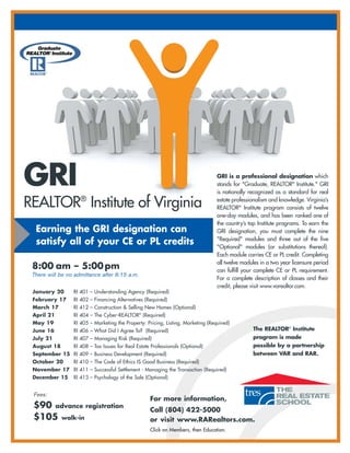 GRI                                                                               GRI is a professional designation which
                                                                                  stands for "Graduate, REALTOR® Institute." GRI
                                                                                  is nationally recognized as a standard for real

REALTOR® Institute of Virginia                                                    estate professionalism and knowledge. Virginia’s
                                                                                  REALTOR® Institute program consists of twelve
                                                                                  one-day modules, and has been ranked one of
                                                                                  the country’s top Institute programs. To earn the
  Earning the GRI designation can                                                 GRI designation, you must complete the nine
  satisfy all of your CE or PL credits                                            "Required" modules and three out of the five
                                                                                  "Optional" modules (or substitutions thereof).
                                                                                  Each module carries CE or PL credit. Completing
                                                                                  all twelve modules in a two year licensure period
 8:00 am – 5:00 pm                                                                can fulfill your complete CE or PL requirement.
 There will be no admittance after 8:15 a.m.
                                                                                  For a complete description of classes and their
                                                                                  credit, please visit www.varealtor.com.
 January 20      RI 401 – Understanding Agency (Required)
 February 17     RI 402 – Financing Alternatives (Required)
 March 17        RI 412 – Construction & Selling New Homes (Optional)
 April 21        RI 404 – The Cyber-REALTOR® (Required)
 May 19          RI 405 – Marketing the Property: Pricing, Listing, Marketing (Required)
 June 16         RI 406 – What Did I Agree To? (Required)                                        The REALTOR® Institute
 July 21         RI 407 – Managing Risk (Required)                                               program is made
 August 18       RI 408 – Tax Issues for Real Estate Professionals (Optional)                    possible by a partnership
 September 15 RI 409 – Business Development (Required)                                           between VAR and RAR.
 October 20      RI 410 – The Code of Ethics IS Good Business (Required)
 November 17 RI 411 – Successful Settlement - Managing the Transaction (Required)
 December 15     RI 413 – Psychology of the Sale (Optional)


 Fees:
                                                    For more information,
 $90 advance registration                           Call (804) 422-5000
 $105 walk-in                                       or visit www.RARealtors.com.
                                                    Click on Members, then Education.
 