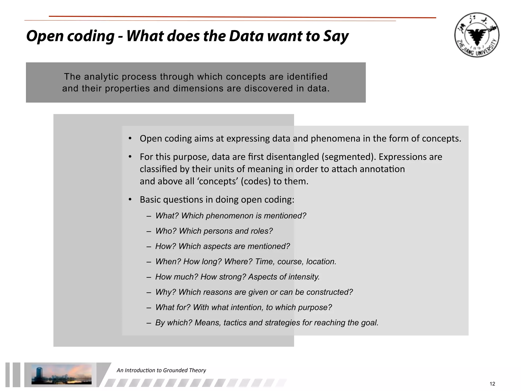 An	
  Introduc+on	
  to	
  Grounded	
  Theory
12
Open coding - What does the Data want to Say
The analytic process through which concepts are identified
and their properties and dimensions are discovered in data.
• Open	
  coding	
  aims	
  at	
  expressing	
  data	
  and	
  phenomena	
  in	
  the	
  form	
  of	
  concepts.
• For	
  this	
  purpose,	
  data	
  are	
  ﬁrst	
  disentangled	
  (segmented).	
  Expressions	
  are	
  
classiﬁed	
  by	
  their	
  units	
  of	
  meaning	
  in	
  order	
  to	
  a^ach	
  annota;on	
  
and	
  above	
  all	
  ‘concepts’	
  (codes)	
  to	
  them.
• Basic	
  ques;ons	
  in	
  doing	
  open	
  coding:
– What? Which phenomenon is mentioned?
– Who? Which persons and roles?
– How? Which aspects are mentioned?
– When? How long? Where? Time, course, location.
– How much? How strong? Aspects of intensity.
– Why? Which reasons are given or can be constructed?
– What for? With what intention, to which purpose?
– By which? Means, tactics and strategies for reaching the goal.
 