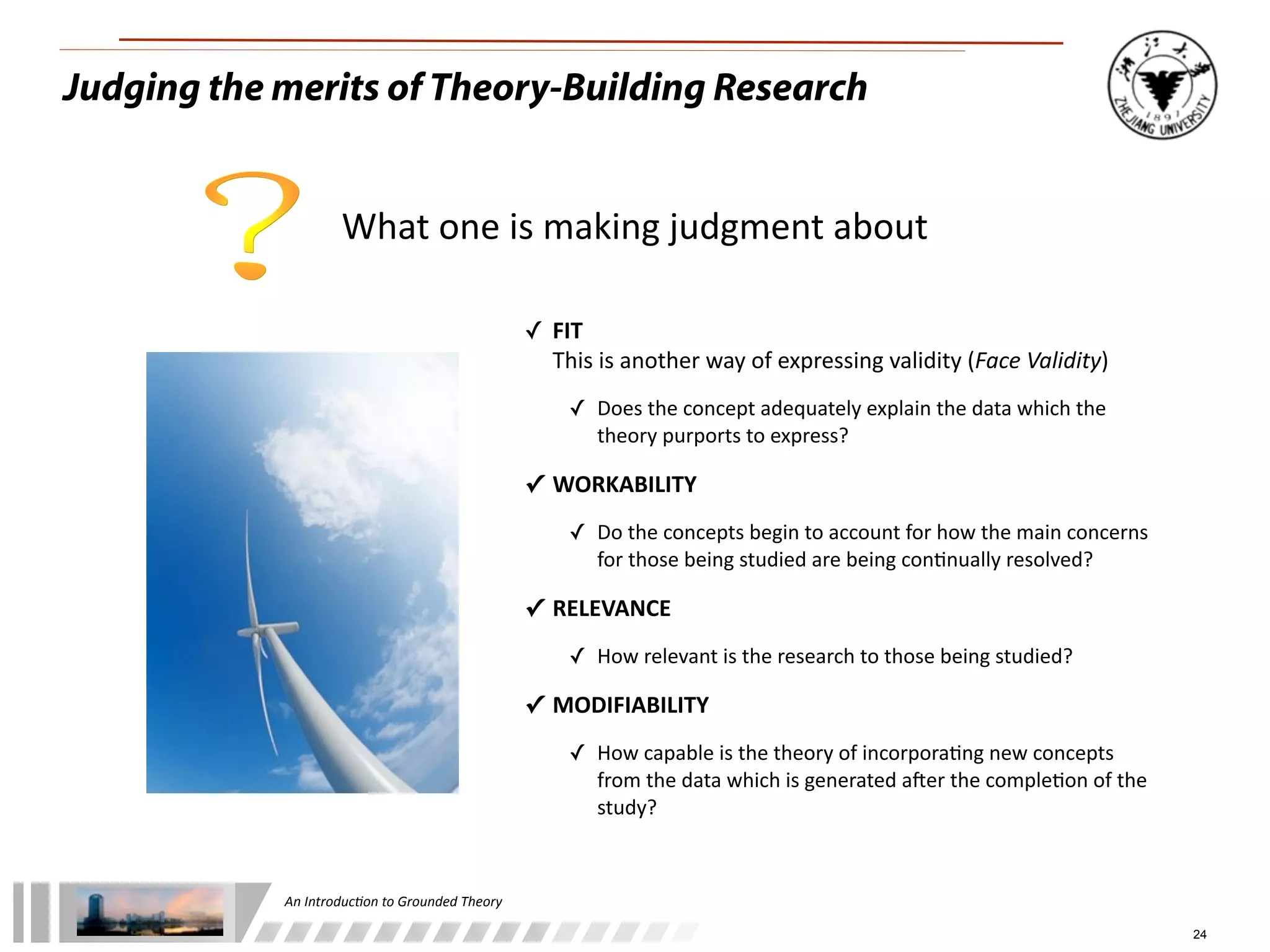 An	
  Introduc+on	
  to	
  Grounded	
  Theory
24
Judging the merits of Theory-Building Research
What	
  one	
  is	
  making	
  judgment	
  about
✓ FIT
This	
  is	
  another	
  way	
  of	
  expressing	
  validity	
  (Face	
  Validity)
✓ Does	
  the	
  concept	
  adequately	
  explain	
  the	
  data	
  which	
  the	
  
theory	
  purports	
  to	
  express?
✓ WORKABILITY
✓ Do	
  the	
  concepts	
  begin	
  to	
  account	
  for	
  how	
  the	
  main	
  concerns	
  
for	
  those	
  being	
  studied	
  are	
  being	
  con/nually	
  resolved?
✓ RELEVANCE
✓ How	
  relevant	
  is	
  the	
  research	
  to	
  those	
  being	
  studied?
✓ MODIFIABILITY
✓ How	
  capable	
  is	
  the	
  theory	
  of	
  incorpora/ng	
  new	
  concepts	
  
from	
  the	
  data	
  which	
  is	
  generated	
  aOer	
  the	
  comple/on	
  of	
  the	
  
study?
 