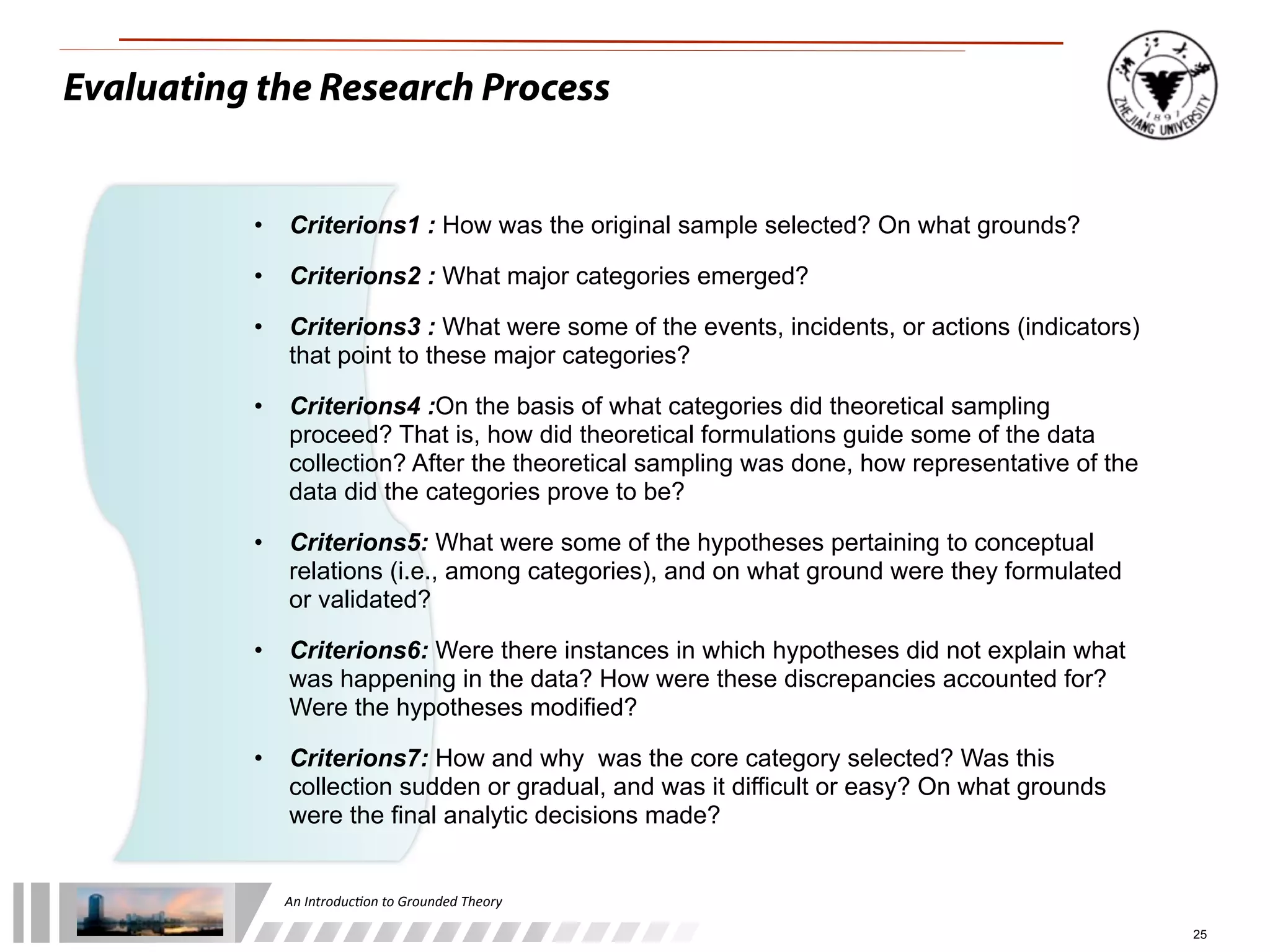 An	
  Introduc+on	
  to	
  Grounded	
  Theory
25
Evaluating the Research Process
• Criterions1 : How was the original sample selected? On what grounds?
• Criterions2 : What major categories emerged?
• Criterions3 : What were some of the events, incidents, or actions (indicators)
that point to these major categories?
• Criterions4 :On the basis of what categories did theoretical sampling
proceed? That is, how did theoretical formulations guide some of the data
collection? After the theoretical sampling was done, how representative of the
data did the categories prove to be?
• Criterions5: What were some of the hypotheses pertaining to conceptual
relations (i.e., among categories), and on what ground were they formulated
or validated?
• Criterions6: Were there instances in which hypotheses did not explain what
was happening in the data? How were these discrepancies accounted for?
Were the hypotheses modified?
• Criterions7: How and why was the core category selected? Was this
collection sudden or gradual, and was it difficult or easy? On what grounds
were the final analytic decisions made?
 