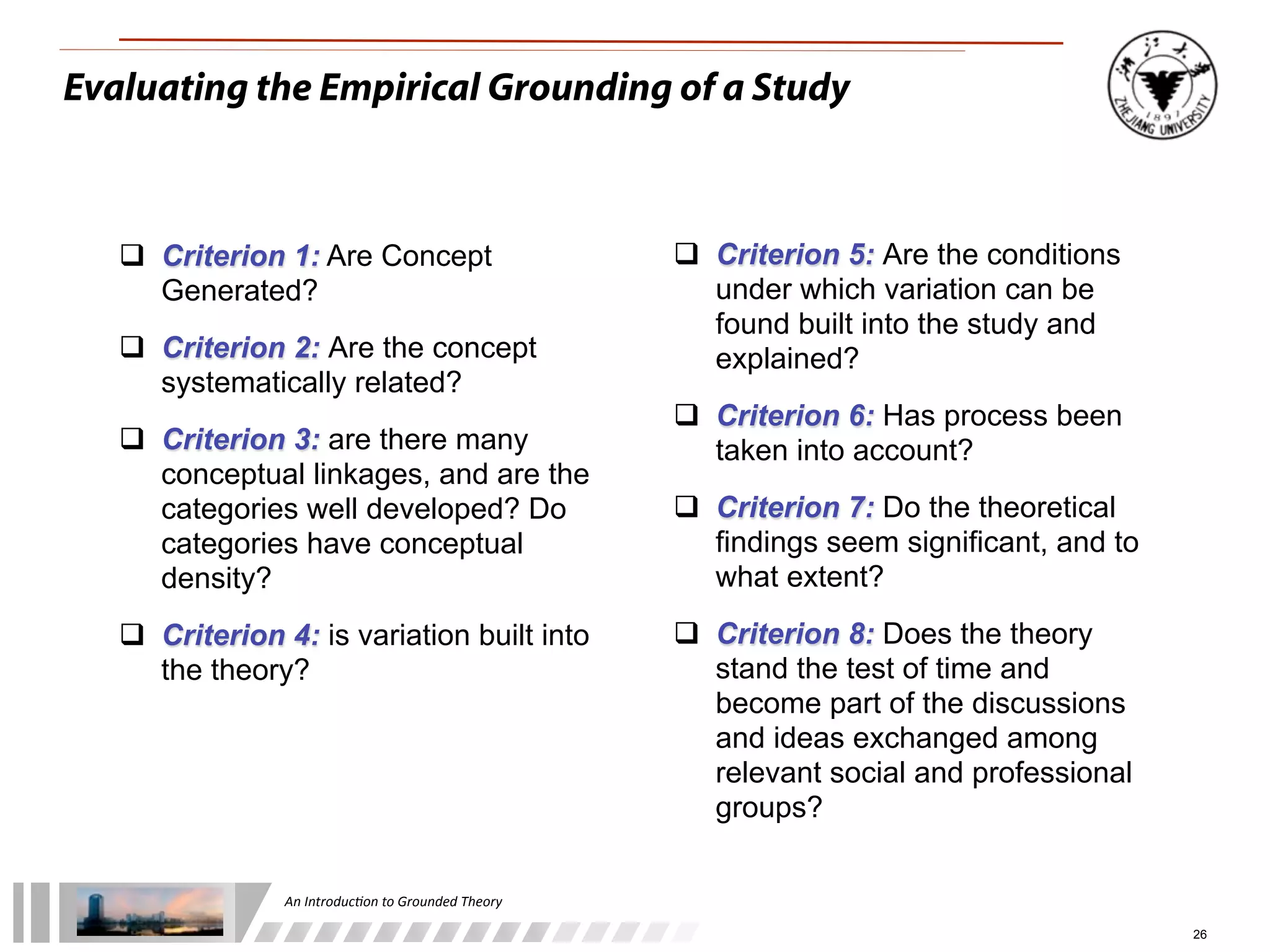 An	
  Introduc+on	
  to	
  Grounded	
  Theory
26
Evaluating the Empirical Grounding of a Study
 Criterion 5: Are the conditions
under which variation can be
found built into the study and
explained?
 Criterion 6: Has process been
taken into account?
 Criterion 7: Do the theoretical
findings seem significant, and to
what extent?
 Criterion 8: Does the theory
stand the test of time and
become part of the discussions
and ideas exchanged among
relevant social and professional
groups?
 Criterion 1: Are Concept
Generated?
 Criterion 2: Are the concept
systematically related?
 Criterion 3: are there many
conceptual linkages, and are the
categories well developed? Do
categories have conceptual
density?
 Criterion 4: is variation built into
the theory?
 