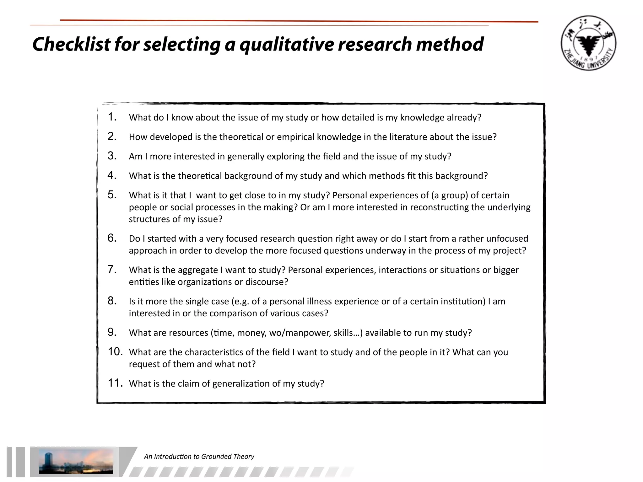 An	
  Introduc+on	
  to	
  Grounded	
  Theory
Checklist for selecting a qualitative research method
1. What	
  do	
  I	
  know	
  about	
  the	
  issue	
  of	
  my	
  study	
  or	
  how	
  detailed	
  is	
  my	
  knowledge	
  already?
2. How	
  developed	
  is	
  the	
  theore;cal	
  or	
  empirical	
  knowledge	
  in	
  the	
  literature	
  about	
  the	
  issue?
3. Am	
  I	
  more	
  interested	
  in	
  generally	
  exploring	
  the	
  ﬁeld	
  and	
  the	
  issue	
  of	
  my	
  study?
4. What	
  is	
  the	
  theore;cal	
  background	
  of	
  my	
  study	
  and	
  which	
  methods	
  ﬁt	
  this	
  background?
5. What	
  is	
  it	
  that	
  I	
  	
  want	
  to	
  get	
  close	
  to	
  in	
  my	
  study?	
  Personal	
  experiences	
  of	
  (a	
  group)	
  of	
  certain	
  
people	
  or	
  social	
  processes	
  in	
  the	
  making?	
  Or	
  am	
  I	
  more	
  interested	
  in	
  reconstruc;ng	
  the	
  underlying	
  
structures	
  of	
  my	
  issue?
6. Do	
  I	
  started	
  with	
  a	
  very	
  focused	
  research	
  ques;on	
  right	
  away	
  or	
  do	
  I	
  start	
  from	
  a	
  rather	
  unfocused	
  
approach	
  in	
  order	
  to	
  develop	
  the	
  more	
  focused	
  ques;ons	
  underway	
  in	
  the	
  process	
  of	
  my	
  project?
7. What	
  is	
  the	
  aggregate	
  I	
  want	
  to	
  study?	
  Personal	
  experiences,	
  interac;ons	
  or	
  situa;ons	
  or	
  bigger	
  
en;;es	
  like	
  organiza;ons	
  or	
  discourse?
8. Is	
  it	
  more	
  the	
  single	
  case	
  (e.g.	
  of	
  a	
  personal	
  illness	
  experience	
  or	
  of	
  a	
  certain	
  ins;tu;on)	
  I	
  am	
  
interested	
  in	
  or	
  the	
  comparison	
  of	
  various	
  cases?
9. What	
  are	
  resources	
  (;me,	
  money,	
  wo/manpower,	
  skills…)	
  available	
  to	
  run	
  my	
  study?
10. What	
  are	
  the	
  characteris;cs	
  of	
  the	
  ﬁeld	
  I	
  want	
  to	
  study	
  and	
  of	
  the	
  people	
  in	
  it?	
  What	
  can	
  you	
  
request	
  of	
  them	
  and	
  what	
  not?
11. What	
  is	
  the	
  claim	
  of	
  generaliza;on	
  of	
  my	
  study?
 