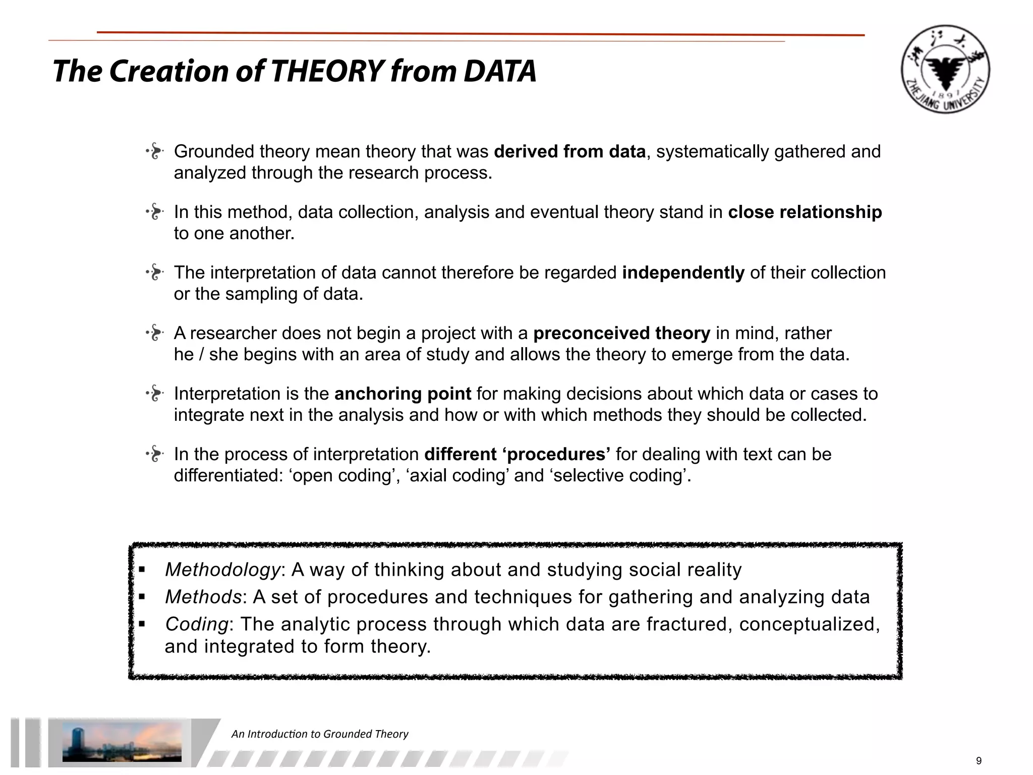 An	
  Introduc+on	
  to	
  Grounded	
  Theory
9
The Creation of THEORY from DATA
 Methodology: A way of thinking about and studying social reality
 Methods: A set of procedures and techniques for gathering and analyzing data
 Coding: The analytic process through which data are fractured, conceptualized,
and integrated to form theory.
Grounded theory mean theory that was derived from data, systematically gathered and
analyzed through the research process.
In this method, data collection, analysis and eventual theory stand in close relationship
to one another.
The interpretation of data cannot therefore be regarded independently of their collection
or the sampling of data.
A researcher does not begin a project with a preconceived theory in mind, rather
he / she begins with an area of study and allows the theory to emerge from the data.
Interpretation is the anchoring point for making decisions about which data or cases to
integrate next in the analysis and how or with which methods they should be collected.
In the process of interpretation different ‘procedures’ for dealing with text can be
differentiated: ‘open coding’, ‘axial coding’ and ‘selective coding’.
 