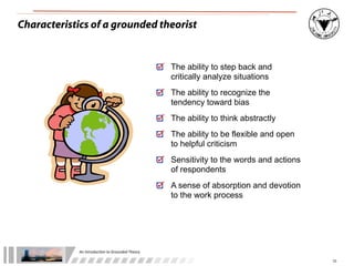 An	
  Introduc+on	
  to	
  Grounded	
  Theory
10
Characteristics of a grounded theorist
The ability to step back and
critically analyze situations
The ability to recognize the
tendency toward bias
The ability to think abstractly
The ability to be flexible and open
to helpful criticism
Sensitivity to the words and actions
of respondents
A sense of absorption and devotion
to the work process
 