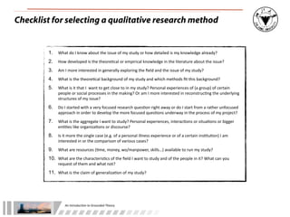 An	
  Introduc+on	
  to	
  Grounded	
  Theory
Checklist for selecting a qualitative research method
1. What	
  do	
  I	
  know	
  about	
  the	
  issue	
  of	
  my	
  study	
  or	
  how	
  detailed	
  is	
  my	
  knowledge	
  already?
2. How	
  developed	
  is	
  the	
  theore;cal	
  or	
  empirical	
  knowledge	
  in	
  the	
  literature	
  about	
  the	
  issue?
3. Am	
  I	
  more	
  interested	
  in	
  generally	
  exploring	
  the	
  ﬁeld	
  and	
  the	
  issue	
  of	
  my	
  study?
4. What	
  is	
  the	
  theore;cal	
  background	
  of	
  my	
  study	
  and	
  which	
  methods	
  ﬁt	
  this	
  background?
5. What	
  is	
  it	
  that	
  I	
  	
  want	
  to	
  get	
  close	
  to	
  in	
  my	
  study?	
  Personal	
  experiences	
  of	
  (a	
  group)	
  of	
  certain	
  
people	
  or	
  social	
  processes	
  in	
  the	
  making?	
  Or	
  am	
  I	
  more	
  interested	
  in	
  reconstruc;ng	
  the	
  underlying	
  
structures	
  of	
  my	
  issue?
6. Do	
  I	
  started	
  with	
  a	
  very	
  focused	
  research	
  ques;on	
  right	
  away	
  or	
  do	
  I	
  start	
  from	
  a	
  rather	
  unfocused	
  
approach	
  in	
  order	
  to	
  develop	
  the	
  more	
  focused	
  ques;ons	
  underway	
  in	
  the	
  process	
  of	
  my	
  project?
7. What	
  is	
  the	
  aggregate	
  I	
  want	
  to	
  study?	
  Personal	
  experiences,	
  interac;ons	
  or	
  situa;ons	
  or	
  bigger	
  
en;;es	
  like	
  organiza;ons	
  or	
  discourse?
8. Is	
  it	
  more	
  the	
  single	
  case	
  (e.g.	
  of	
  a	
  personal	
  illness	
  experience	
  or	
  of	
  a	
  certain	
  ins;tu;on)	
  I	
  am	
  
interested	
  in	
  or	
  the	
  comparison	
  of	
  various	
  cases?
9. What	
  are	
  resources	
  (;me,	
  money,	
  wo/manpower,	
  skills…)	
  available	
  to	
  run	
  my	
  study?
10. What	
  are	
  the	
  characteris;cs	
  of	
  the	
  ﬁeld	
  I	
  want	
  to	
  study	
  and	
  of	
  the	
  people	
  in	
  it?	
  What	
  can	
  you	
  
request	
  of	
  them	
  and	
  what	
  not?
11. What	
  is	
  the	
  claim	
  of	
  generaliza;on	
  of	
  my	
  study?
 