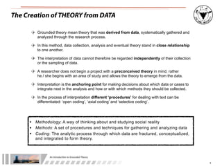 An	
  Introduc+on	
  to	
  Grounded	
  Theory
9
The Creation of THEORY from DATA
 Methodology: A way of thinking about and studying social reality
 Methods: A set of procedures and techniques for gathering and analyzing data
 Coding: The analytic process through which data are fractured, conceptualized,
and integrated to form theory.
Grounded theory mean theory that was derived from data, systematically gathered and
analyzed through the research process.
In this method, data collection, analysis and eventual theory stand in close relationship
to one another.
The interpretation of data cannot therefore be regarded independently of their collection
or the sampling of data.
A researcher does not begin a project with a preconceived theory in mind, rather
he / she begins with an area of study and allows the theory to emerge from the data.
Interpretation is the anchoring point for making decisions about which data or cases to
integrate next in the analysis and how or with which methods they should be collected.
In the process of interpretation different ‘procedures’ for dealing with text can be
differentiated: ‘open coding’, ‘axial coding’ and ‘selective coding’.
 