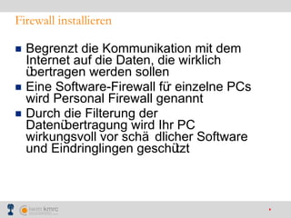 Firewall installieren Begrenzt die Kommunikation mit dem Internet auf die Daten, die wirklich übertragen werden sollen Eine Software-Firewall für einzelne PCs wird Personal Firewall genannt Durch die Filterung der Datenübertragung wird Ihr PC wirkungsvoll vor schädlicher Software und Eindringlingen geschützt 