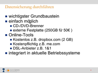 Datensicherung durchführen wichtigster Grundbaustein  einfach möglich CD-/DVD-Brenner externe Festplatte (250GB für 50€ ) Online-Tools Kostenlos z.B. dropbox.com (2 GB) Kostenpflichtig z.B. me.com DSL-Anbieter z.B. 1&1 integriert in aktuelle Betriebssysteme 