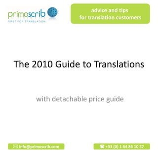 advice and tips
                        for translation customers




The 2010 Guide to Translations


          with detachable price guide




 info@primoscrib.com            +33 (0) 1 64 86 10 37
 