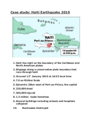 Case study: Haiti Earthquake 2010
1. Haiti lies right on the boundary of the Caribbean and
North American plates
2. Slippage along a conservative plate boundary that
runs through haiti
3. Occured 12th
January 2010 at 16:53 local time
4. 7.0 on Richter Scale
5. Epicentre 25km west of Port-au-Prince, the capital
6. 220,000 dead
7. 300,000 injured
8. 1.3 million made homeless
9. Several buildings including schools and hospitals
collapsed
10. Businesses destroyed
 