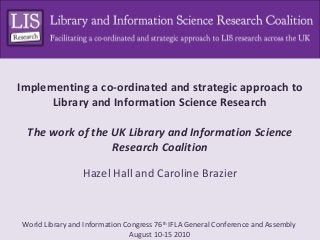 Implementing a co-ordinated and strategic approach to
      Library and Information Science Research

 The work of the UK Library and Information Science
                 Research Coalition

                 Hazel Hall and Caroline Brazier



World Library and Information Congress 76th IFLA General Conference and Assembly
                               August 10-15 2010
 